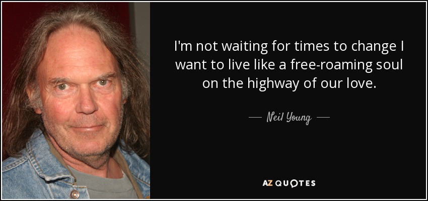 I'm not waiting for times to change I want to live like a free-roaming soul on the highway of our love. - Neil Young