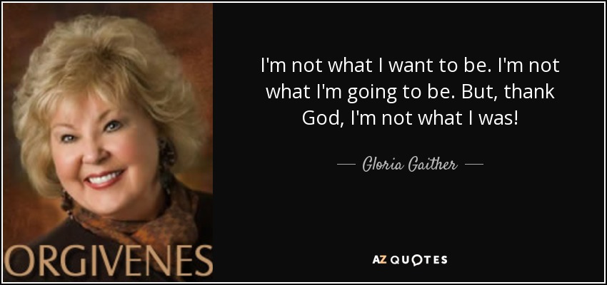 I'm not what I want to be. I'm not what I'm going to be. But, thank God, I'm not what I was! - Gloria Gaither
