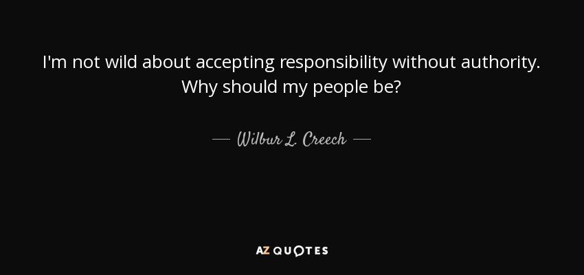 I'm not wild about accepting responsibility without authority. Why should my people be? - Wilbur L. Creech