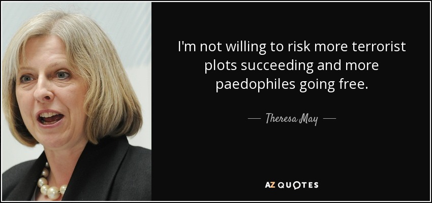 I'm not willing to risk more terrorist plots succeeding and more paedophiles going free. - Theresa May