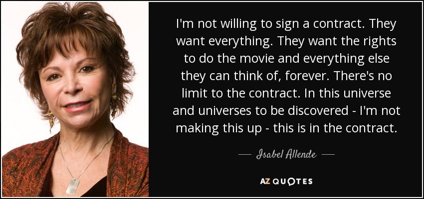 I'm not willing to sign a contract. They want everything. They want the rights to do the movie and everything else they can think of, forever. There's no limit to the contract. In this universe and universes to be discovered - I'm not making this up - this is in the contract. - Isabel Allende