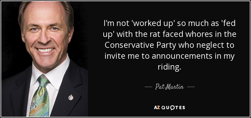 I'm not 'worked up' so much as 'fed up' with the rat faced whores in the Conservative Party who neglect to invite me to announcements in my riding. - Pat Martin