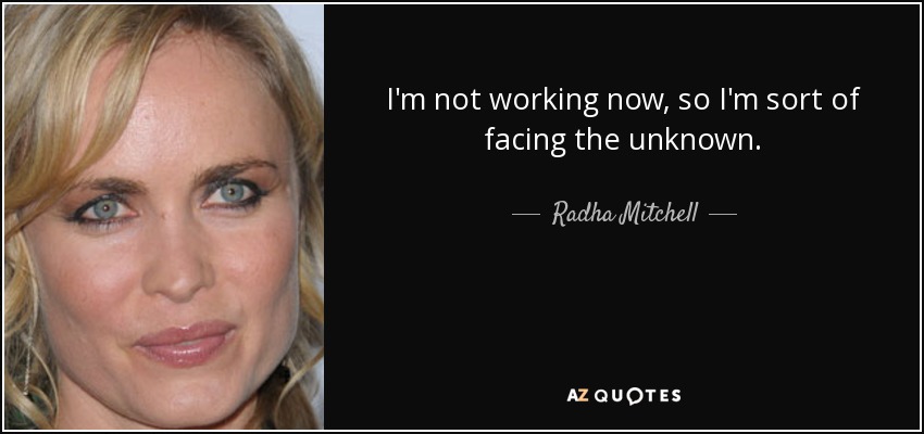 I'm not working now, so I'm sort of facing the unknown. - Radha Mitchell
