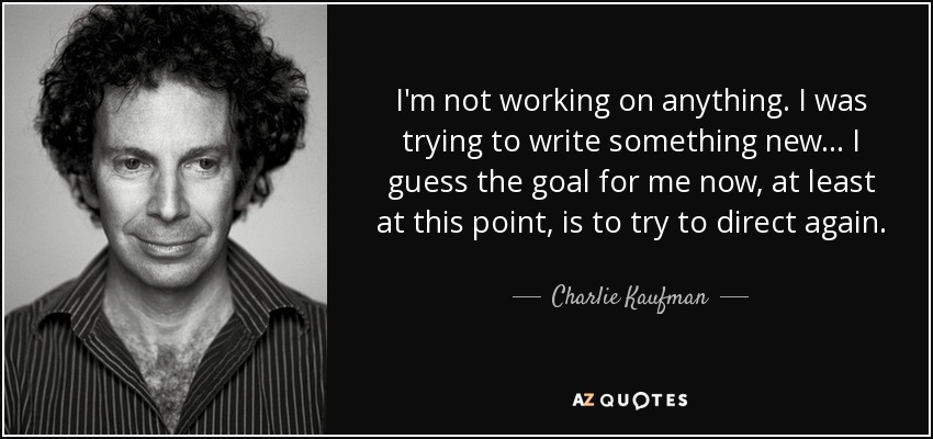 I'm not working on anything. I was trying to write something new . . . I guess the goal for me now, at least at this point, is to try to direct again. - Charlie Kaufman