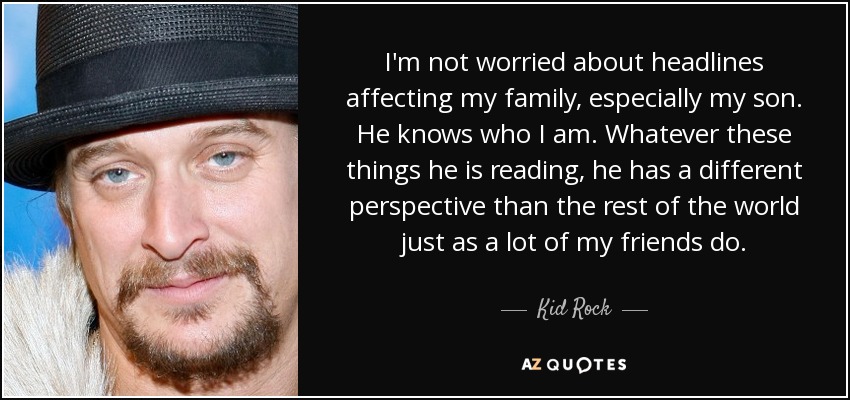 I'm not worried about headlines affecting my family, especially my son. He knows who I am. Whatever these things he is reading, he has a different perspective than the rest of the world just as a lot of my friends do. - Kid Rock