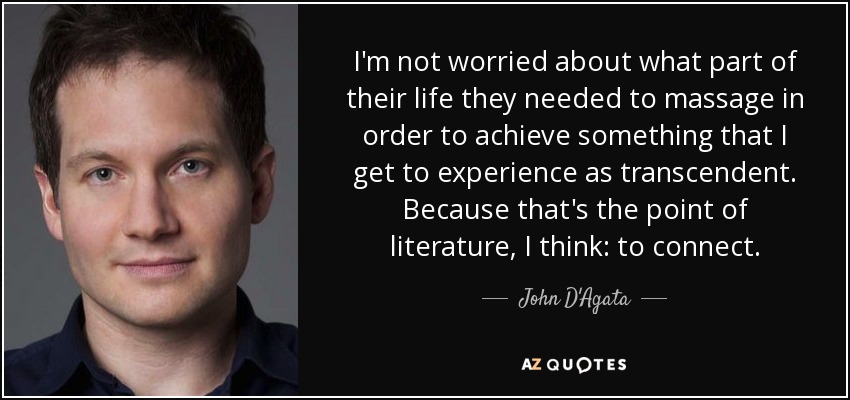 I'm not worried about what part of their life they needed to massage in order to achieve something that I get to experience as transcendent. Because that's the point of literature, I think: to connect. - John D'Agata