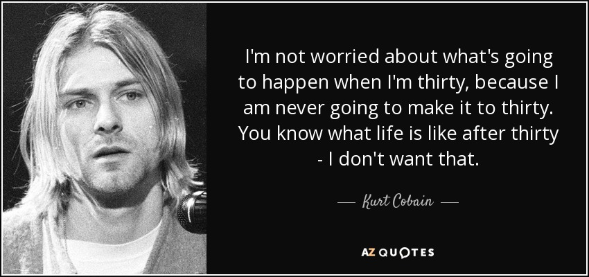 I'm not worried about what's going to happen when I'm thirty, because I am never going to make it to thirty. You know what life is like after thirty - I don't want that. - Kurt Cobain