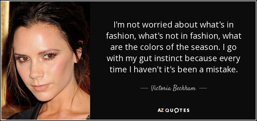 I'm not worried about what's in fashion, what's not in fashion, what are the colors of the season. I go with my gut instinct because every time I haven't it's been a mistake. - Victoria Beckham