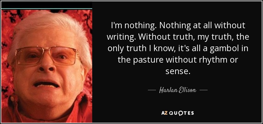 I'm nothing. Nothing at all without writing. Without truth, my truth, the only truth I know, it's all a gambol in the pasture without rhythm or sense. - Harlan Ellison