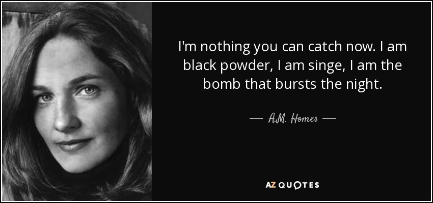 I'm nothing you can catch now. I am black powder, I am singe, I am the bomb that bursts the night. - A.M. Homes