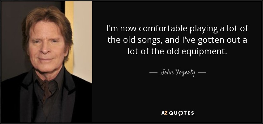 I'm now comfortable playing a lot of the old songs, and I've gotten out a lot of the old equipment. - John Fogerty