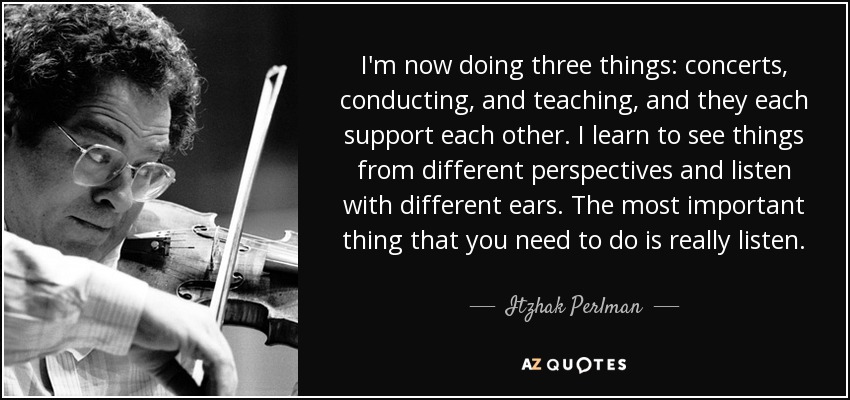 I'm now doing three things: concerts, conducting, and teaching, and they each support each other. I learn to see things from different perspectives and listen with different ears. The most important thing that you need to do is really listen. - Itzhak Perlman