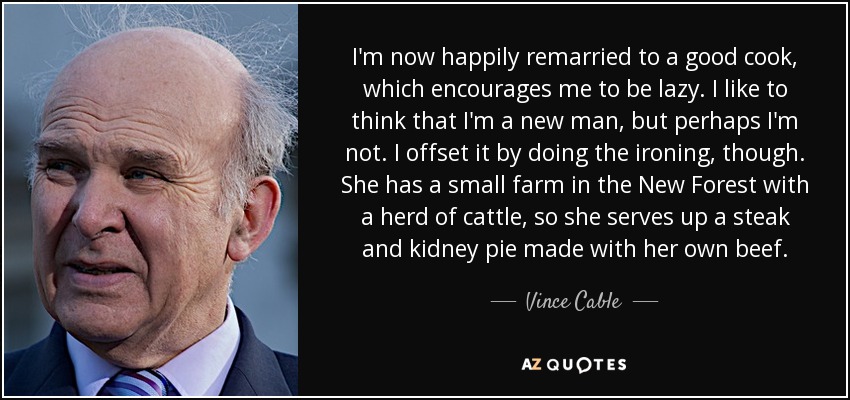 I'm now happily remarried to a good cook, which encourages me to be lazy. I like to think that I'm a new man, but perhaps I'm not. I offset it by doing the ironing, though. She has a small farm in the New Forest with a herd of cattle, so she serves up a steak and kidney pie made with her own beef. - Vince Cable