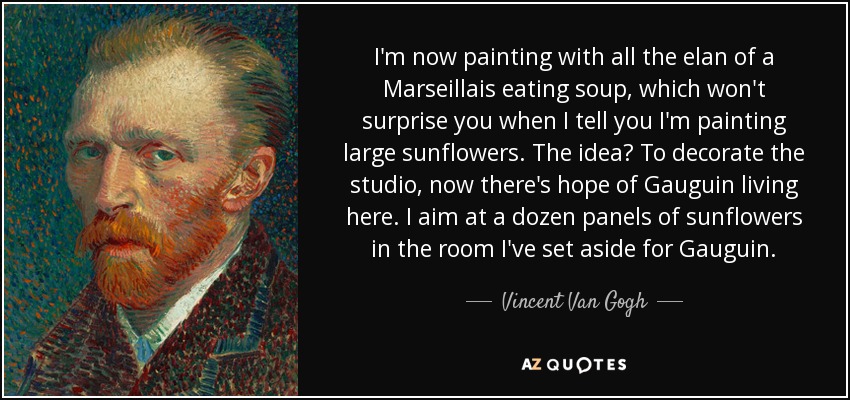 I'm now painting with all the elan of a Marseillais eating soup, which won't surprise you when I tell you I'm painting large sunflowers. The idea? To decorate the studio, now there's hope of Gauguin living here. I aim at a dozen panels of sunflowers in the room I've set aside for Gauguin. - Vincent Van Gogh