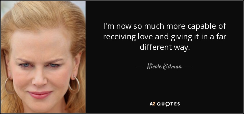 I'm now so much more capable of receiving love and giving it in a far different way. - Nicole Kidman
