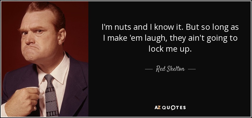 I'm nuts and I know it. But so long as I make 'em laugh, they ain't going to lock me up. - Red Skelton