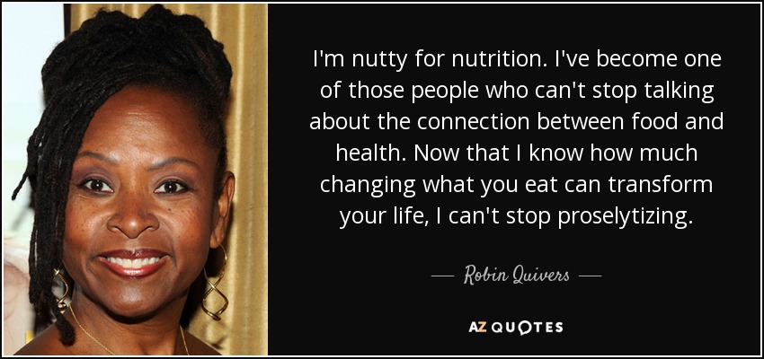 I'm nutty for nutrition. I've become one of those people who can't stop talking about the connection between food and health. Now that I know how much changing what you eat can transform your life, I can't stop proselytizing. - Robin Quivers