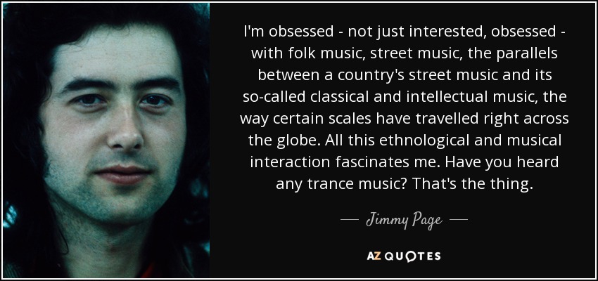 I'm obsessed - not just interested, obsessed - with folk music, street music, the parallels between a country's street music and its so-called classical and intellectual music, the way certain scales have travelled right across the globe. All this ethnological and musical interaction fascinates me. Have you heard any trance music? That's the thing. - Jimmy Page