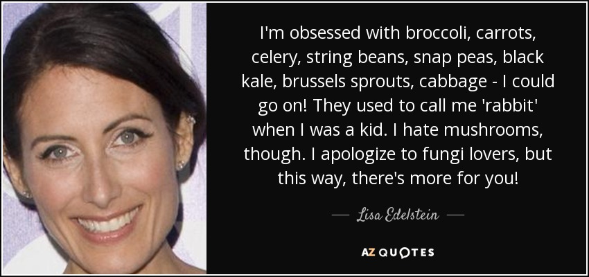 I'm obsessed with broccoli, carrots, celery, string beans, snap peas, black kale, brussels sprouts, cabbage - I could go on! They used to call me 'rabbit' when I was a kid. I hate mushrooms, though. I apologize to fungi lovers, but this way, there's more for you! - Lisa Edelstein