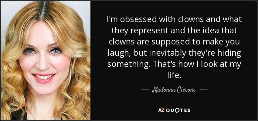 I'm obsessed with clowns and what they represent and the idea that clowns are supposed to make you laugh, but inevitably they're hiding something. That's how I look at my life. - Madonna Ciccone