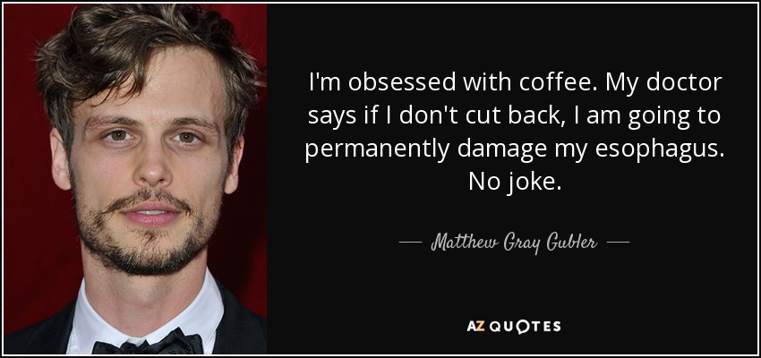 I'm obsessed with coffee. My doctor says if I don't cut back, I am going to permanently damage my esophagus. No joke. - Matthew Gray Gubler