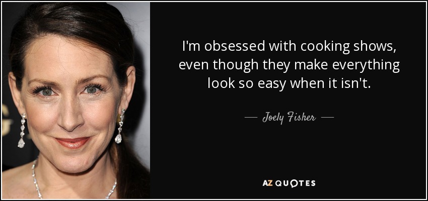 I'm obsessed with cooking shows, even though they make everything look so easy when it isn't. - Joely Fisher