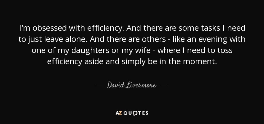 I'm obsessed with efficiency. And there are some tasks I need to just leave alone. And there are others - like an evening with one of my daughters or my wife - where I need to toss efficiency aside and simply be in the moment. - David Livermore