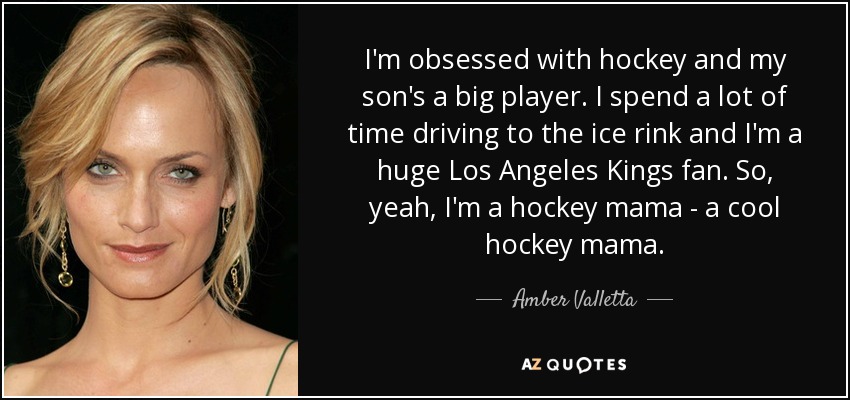 I'm obsessed with hockey and my son's a big player. I spend a lot of time driving to the ice rink and I'm a huge Los Angeles Kings fan. So, yeah, I'm a hockey mama - a cool hockey mama. - Amber Valletta