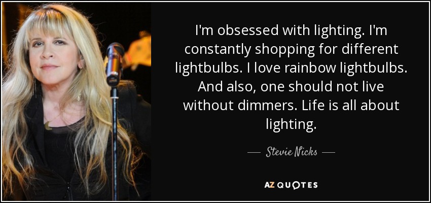 I'm obsessed with lighting. I'm constantly shopping for different lightbulbs. I love rainbow lightbulbs. And also, one should not live without dimmers. Life is all about lighting. - Stevie Nicks