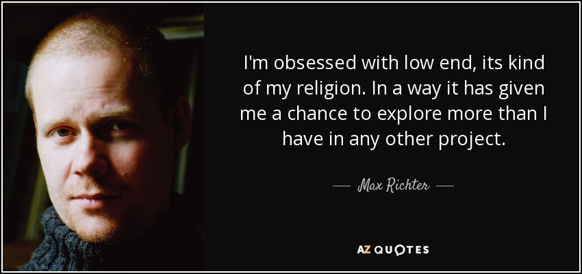 I'm obsessed with low end, its kind of my religion. In a way it has given me a chance to explore more than I have in any other project. - Max Richter