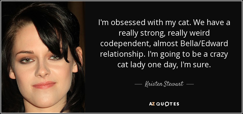 I'm obsessed with my cat. We have a really strong, really weird codependent, almost Bella/Edward relationship. I'm going to be a crazy cat lady one day, I'm sure. - Kristen Stewart