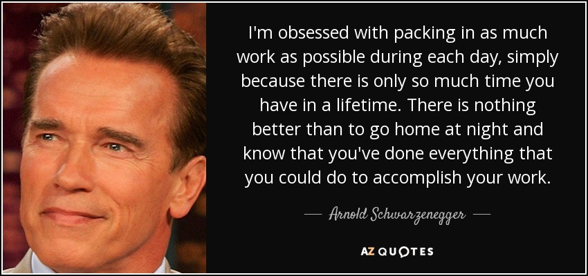 I'm obsessed with packing in as much work as possible during each day, simply because there is only so much time you have in a lifetime. There is nothing better than to go home at night and know that you've done everything that you could do to accomplish your work. - Arnold Schwarzenegger