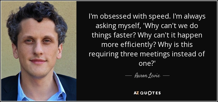 I'm obsessed with speed. I'm always asking myself, 'Why can't we do things faster? Why can't it happen more efficiently? Why is this requiring three meetings instead of one?' - Aaron Levie