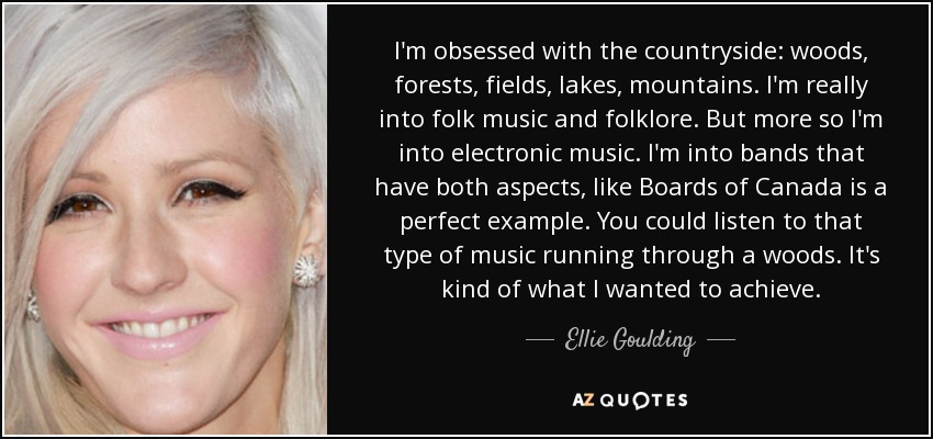 I'm obsessed with the countryside: woods, forests, fields, lakes, mountains. I'm really into folk music and folklore. But more so I'm into electronic music. I'm into bands that have both aspects, like Boards of Canada is a perfect example. You could listen to that type of music running through a woods. It's kind of what I wanted to achieve. - Ellie Goulding