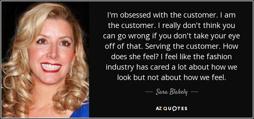 I'm obsessed with the customer. I am the customer. I really don't think you can go wrong if you don't take your eye off of that. Serving the customer. How does she feel? I feel like the fashion industry has cared a lot about how we look but not about how we feel. - Sara Blakely