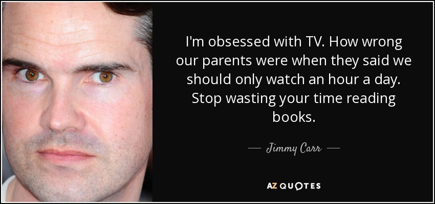 I'm obsessed with TV. How wrong our parents were when they said we should only watch an hour a day. Stop wasting your time reading books. - Jimmy Carr