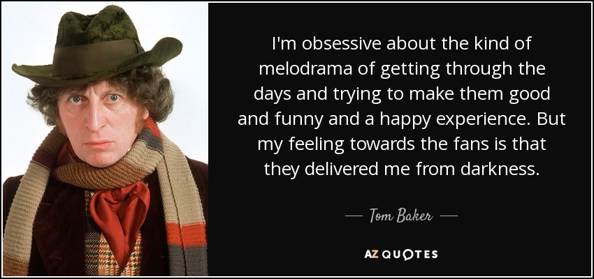 I'm obsessive about the kind of melodrama of getting through the days and trying to make them good and funny and a happy experience. But my feeling towards the fans is that they delivered me from darkness. - Tom Baker