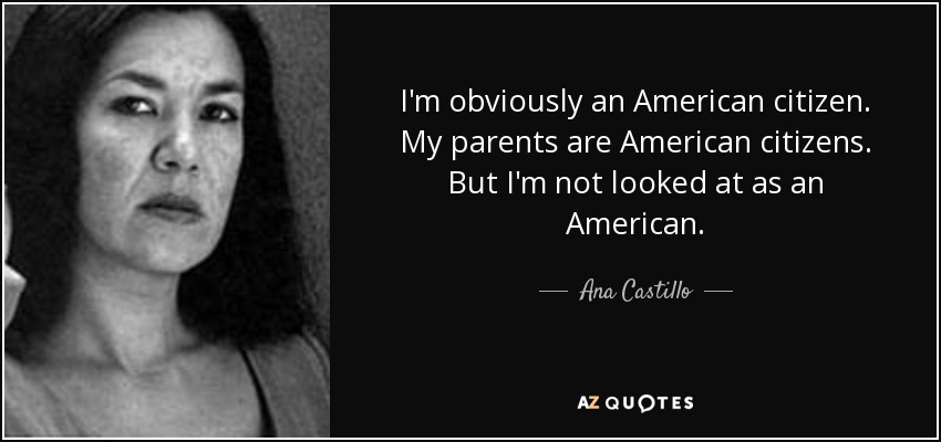 I'm obviously an American citizen. My parents are American citizens. But I'm not looked at as an American. - Ana Castillo