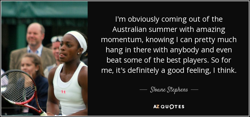 I'm obviously coming out of the Australian summer with amazing momentum, knowing I can pretty much hang in there with anybody and even beat some of the best players. So for me, it's definitely a good feeling, I think. - Sloane Stephens