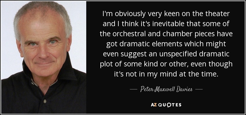 I'm obviously very keen on the theater and I think it's inevitable that some of the orchestral and chamber pieces have got dramatic elements which might even suggest an unspecified dramatic plot of some kind or other, even though it's not in my mind at the time. - Peter Maxwell Davies