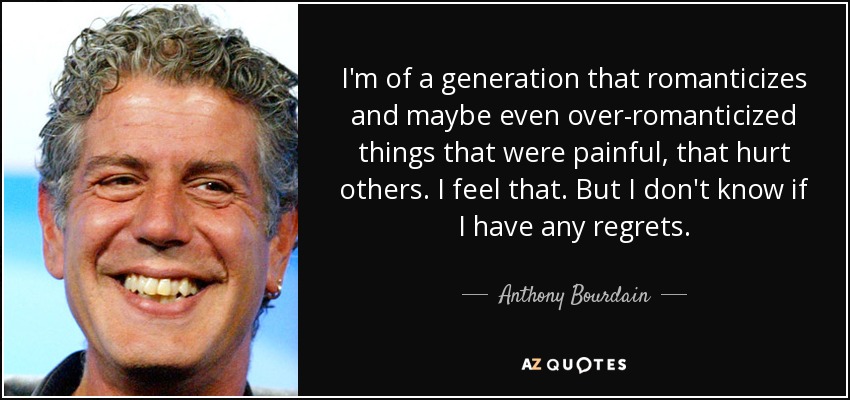 I'm of a generation that romanticizes and maybe even over-romanticized things that were painful, that hurt others. I feel that. But I don't know if I have any regrets. - Anthony Bourdain