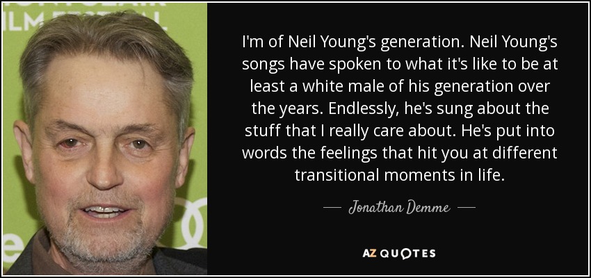 I'm of Neil Young's generation. Neil Young's songs have spoken to what it's like to be at least a white male of his generation over the years. Endlessly, he's sung about the stuff that I really care about. He's put into words the feelings that hit you at different transitional moments in life. - Jonathan Demme