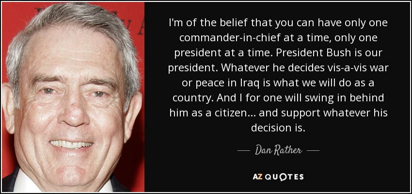 I'm of the belief that you can have only one commander-in-chief at a time, only one president at a time. President Bush is our president. Whatever he decides vis-a-vis war or peace in Iraq is what we will do as a country. And I for one will swing in behind him as a citizen ... and support whatever his decision is. - Dan Rather