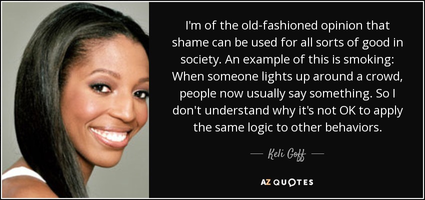 I'm of the old-fashioned opinion that shame can be used for all sorts of good in society. An example of this is smoking: When someone lights up around a crowd, people now usually say something. So I don't understand why it's not OK to apply the same logic to other behaviors. - Keli Goff