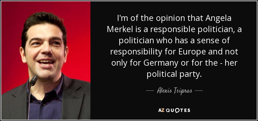 I'm of the opinion that Angela Merkel is a responsible politician, a politician who has a sense of responsibility for Europe and not only for Germany or for the - her political party. - Alexis Tsipras