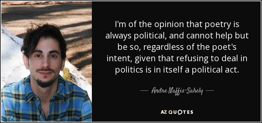 I'm of the opinion that poetry is always political, and cannot help but be so, regardless of the poet's intent, given that refusing to deal in politics is in itself a political act. - Andre Naffis-Sahely