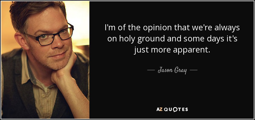 I'm of the opinion that we're always on holy ground and some days it's just more apparent. - Jason Gray