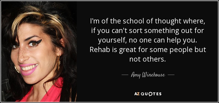 I'm of the school of thought where, if you can't sort something out for yourself, no one can help you. Rehab is great for some people but not others. - Amy Winehouse