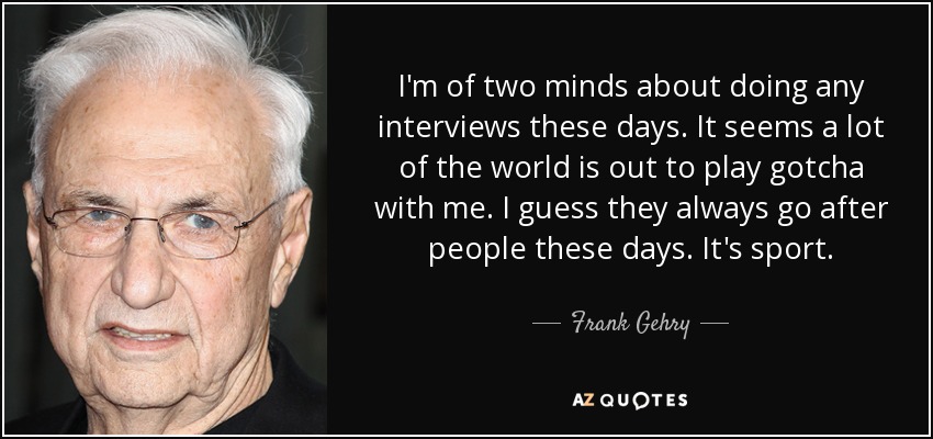 I'm of two minds about doing any interviews these days. It seems a lot of the world is out to play gotcha with me. I guess they always go after people these days. It's sport. - Frank Gehry