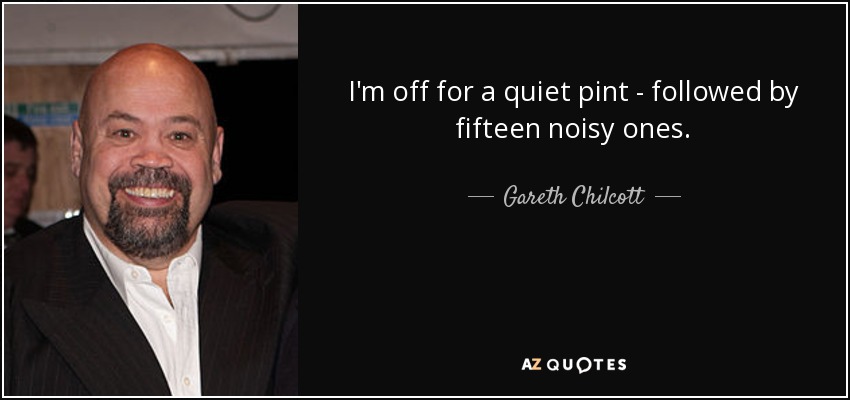 I'm off for a quiet pint - followed by fifteen noisy ones. - Gareth Chilcott